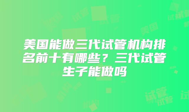 美国能做三代试管机构排名前十有哪些？三代试管生子能做吗