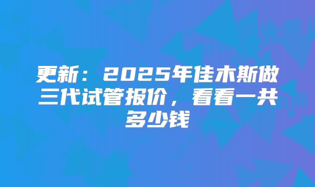 更新：2025年佳木斯做三代试管报价，看看一共多少钱
