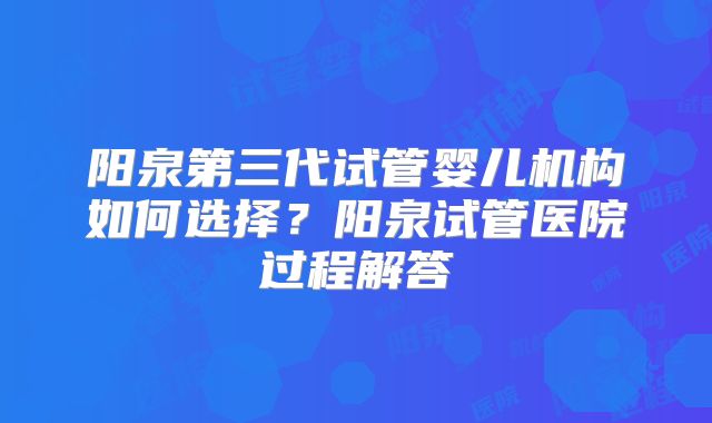 阳泉第三代试管婴儿机构如何选择？阳泉试管医院过程解答
