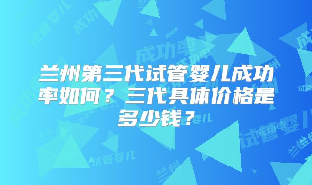 兰州第三代试管婴儿成功率如何？三代具体价格是多少钱？