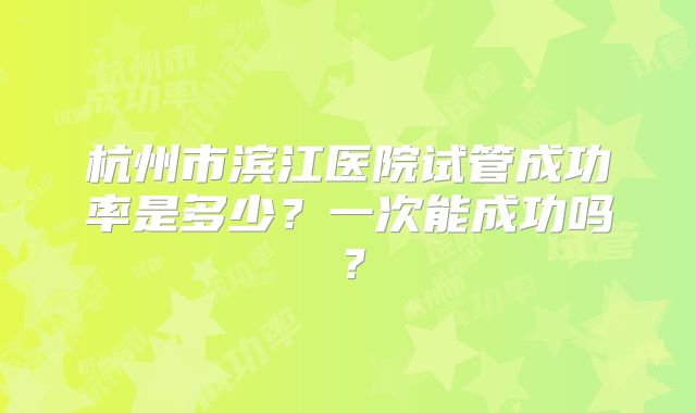 杭州市滨江医院试管成功率是多少？一次能成功吗？