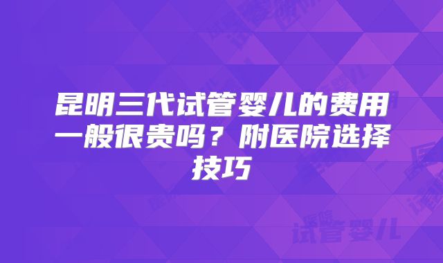昆明三代试管婴儿的费用一般很贵吗？附医院选择技巧