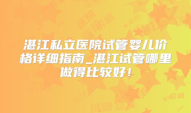 湛江私立医院试管婴儿价格详细指南_湛江试管哪里做得比较好！