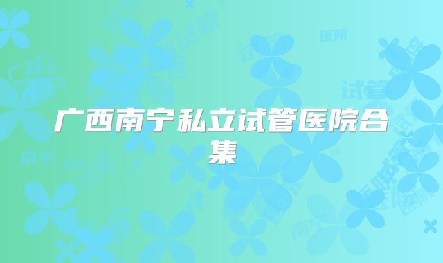 广西南宁私立试管医院合集