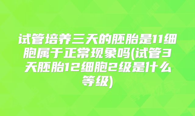 试管培养三天的胚胎是11细胞属于正常现象吗(试管3天胚胎12细胞2级是什么等级)
