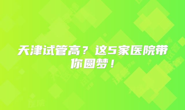 天津试管高？这5家医院带你圆梦！