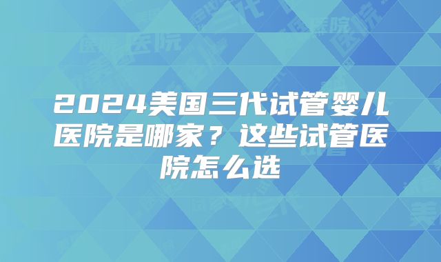 2024美国三代试管婴儿医院是哪家？这些试管医院怎么选