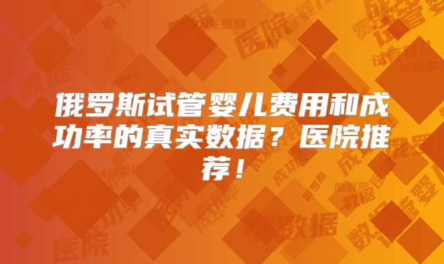 俄罗斯试管婴儿费用和成功率的真实数据？医院推荐！