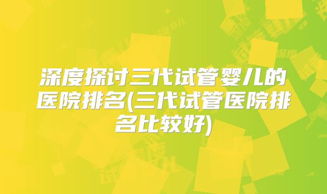 深度探讨三代试管婴儿的医院排名(三代试管医院排名比较好)