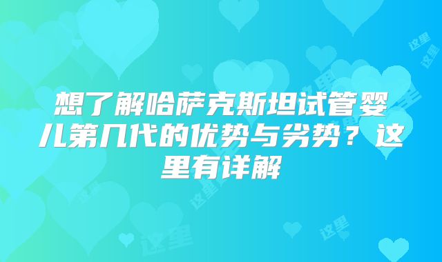 想了解哈萨克斯坦试管婴儿第几代的优势与劣势？这里有详解