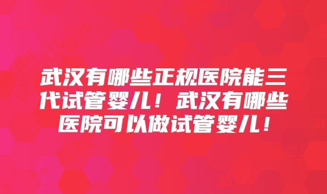 武汉有哪些正规医院能三代试管婴儿！武汉有哪些医院可以做试管婴儿！