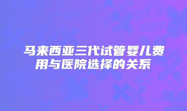 马来西亚三代试管婴儿费用与医院选择的关系