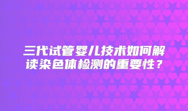 三代试管婴儿技术如何解读染色体检测的重要性？