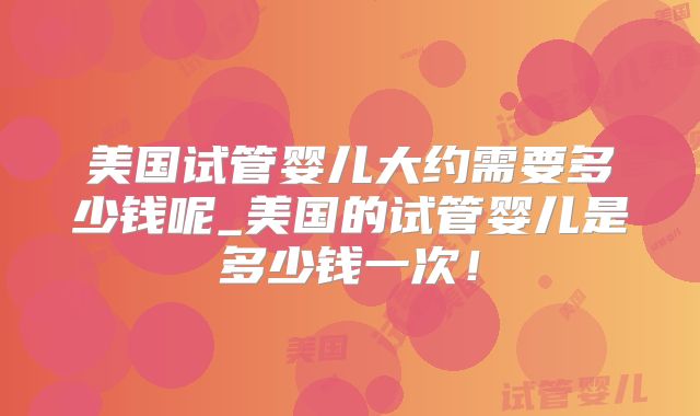 美国试管婴儿大约需要多少钱呢_美国的试管婴儿是多少钱一次！