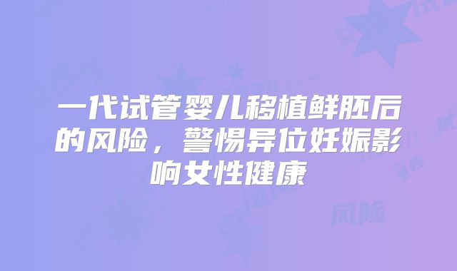 一代试管婴儿移植鲜胚后的风险,警惕异位妊娠影响女性健康