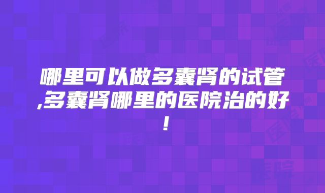 哪里可以做多囊肾的试管,多囊肾哪里的医院治的好！