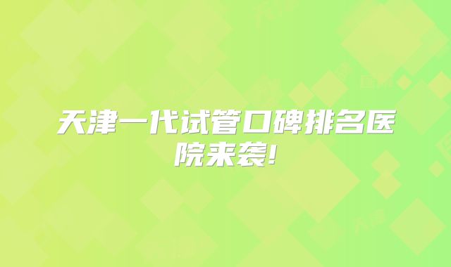 天津一代试管口碑排名医院来袭!
