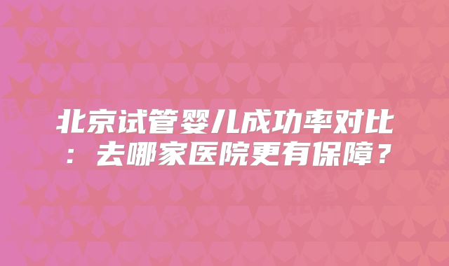 北京试管婴儿成功率对比：去哪家医院更有保障？