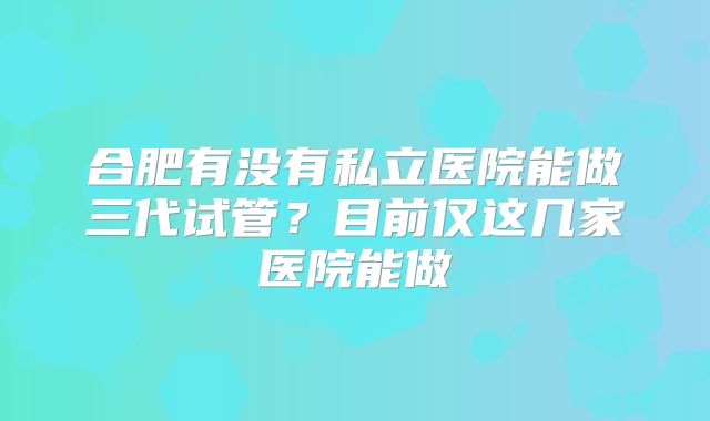 合肥有没有私立医院能做三代试管？目前仅这几家医院能做