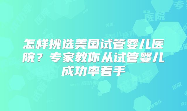 怎样挑选美国试管婴儿医院？专家教你从试管婴儿成功率着手