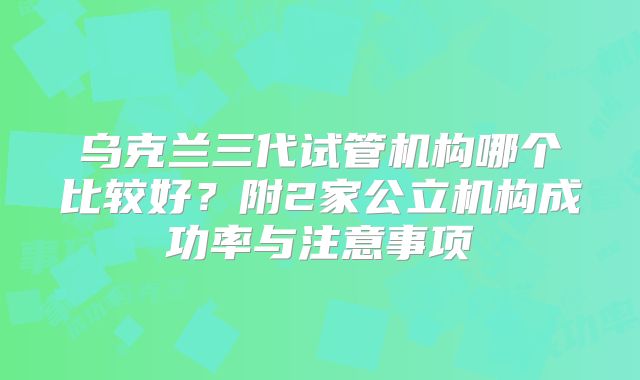 乌克兰三代试管机构哪个比较好？附2家公立机构成功率与注意事项