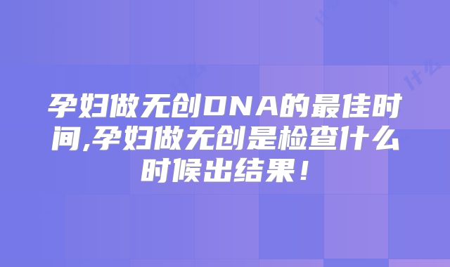 孕妇做无创DNA的最佳时间,孕妇做无创是检查什么时候出结果！