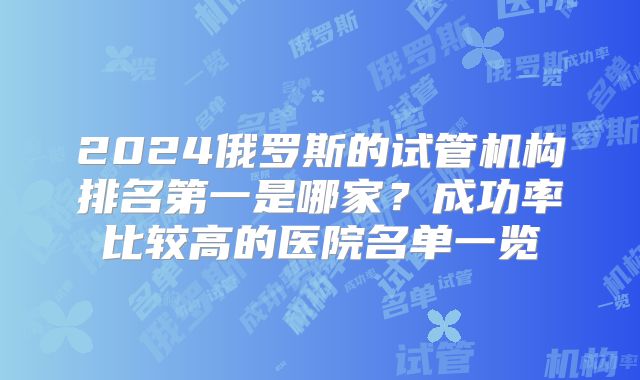 2024俄罗斯的试管机构排名第一是哪家？成功率比较高的医院名单一览