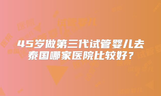 45岁做第三代试管婴儿去泰国哪家医院比较好?