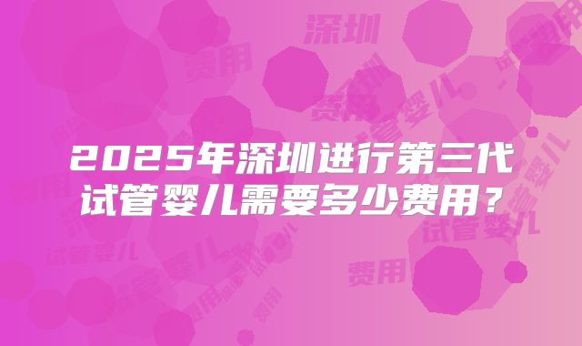 2025年深圳进行第三代试管婴儿需要多少费用？