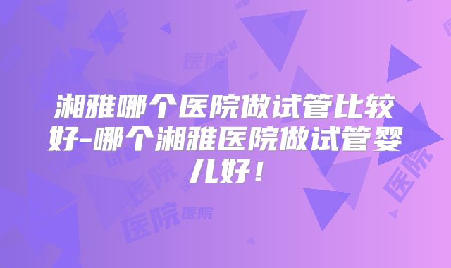 湘雅哪个医院做试管比较好-哪个湘雅医院做试管婴儿好！