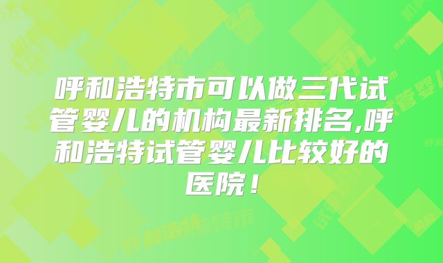 呼和浩特市可以做三代试管婴儿的机构最新排名,呼和浩特试管婴儿比较好的医院！