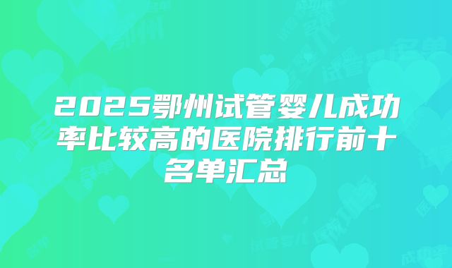 2025鄂州试管婴儿成功率比较高的医院排行前十名单汇总