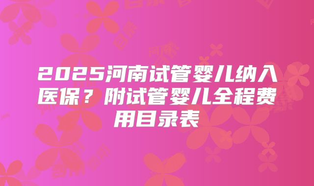 2025河南试管婴儿纳入医保？附试管婴儿全程费用目录表