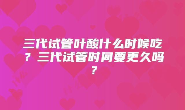三代试管叶酸什么时候吃？三代试管时间要更久吗？