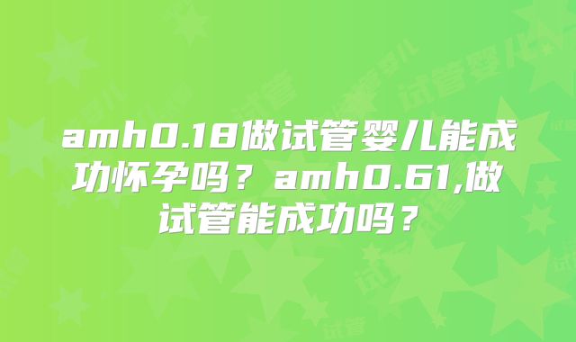 amh0.18做试管婴儿能成功怀孕吗？amh0.61,做试管能成功吗？