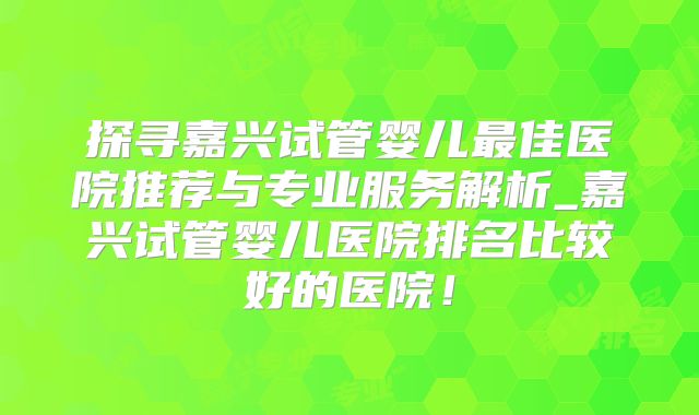 探寻嘉兴试管婴儿最佳医院推荐与专业服务解析_嘉兴试管婴儿医院排名比较好的医院!