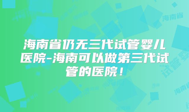 海南省仍无三代试管婴儿医院-海南可以做第三代试管的医院!