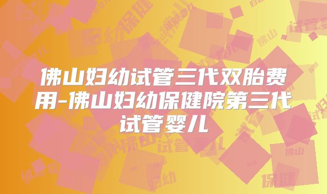 佛山妇幼试管三代双胎费用-佛山妇幼保健院第三代试管婴儿