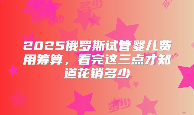 2025俄罗斯试管婴儿费用筹算，看完这三点才知道花销多少