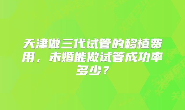 天津做三代试管的移植费用,未婚能做试管成功率多少?