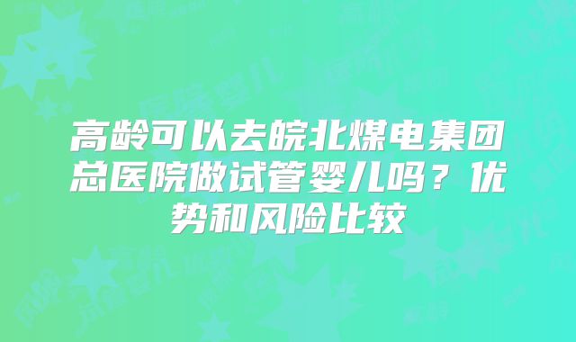 高龄可以去皖北煤电集团总医院做试管婴儿吗?优势和风险比较