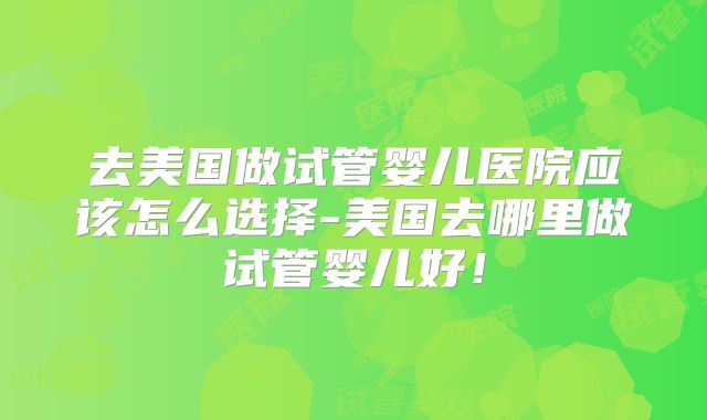 去美国做试管婴儿医院应该怎么选择-美国去哪里做试管婴儿好！