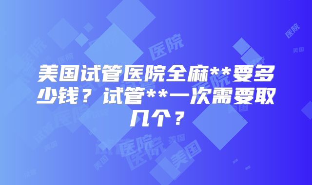 美国试管医院全麻**要多少钱？试管**一次需要取几个？
