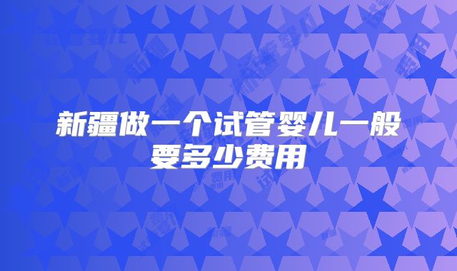 新疆做一个试管婴儿一般要多少费用