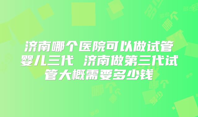 济南哪个医院可以做试管婴儿三代 济南做第三代试管大概需要多少钱