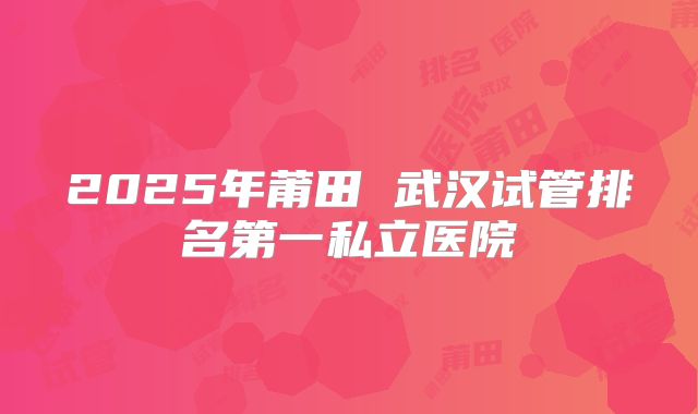 2025年莆田 武汉试管排名第一私立医院