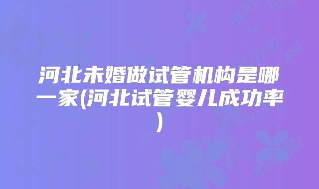 河北未婚做试管机构是哪一家(河北试管婴儿成功率)