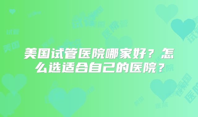 美国试管医院哪家好?怎么选适合自己的医院?