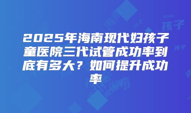 2025年海南现代妇孩子童医院三代试管成功率到底有多大？如何提升成功率