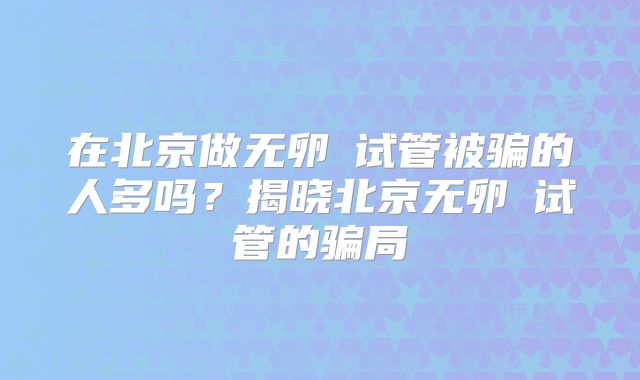在北京做无卵�试管被骗的人多吗？揭晓北京无卵�试管的骗局